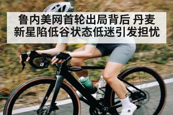 鲁内美网首轮出局背后 丹麦新星陷低谷状态低迷引发担忧 | c7c7.app