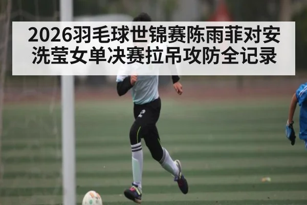 2026羽毛球世锦赛陈雨菲对安洗莹女单决赛拉吊攻防全记录 - C7 entertainment